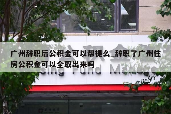 广州辞职后公积金可以帮提么_辞职了广州住房公积金可以全取出来吗