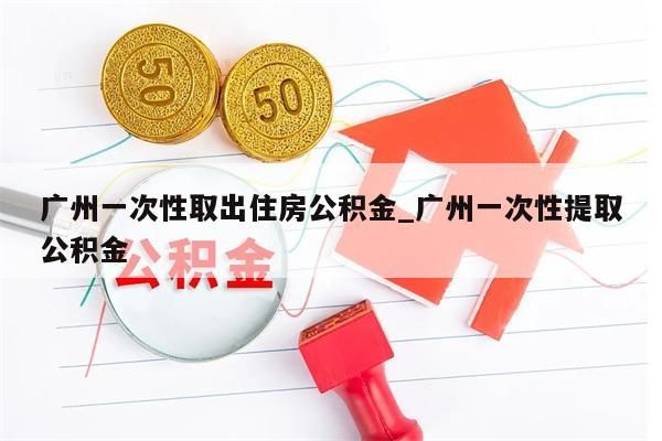 广州一次性取出住房公积金_广州一次性提取公积金